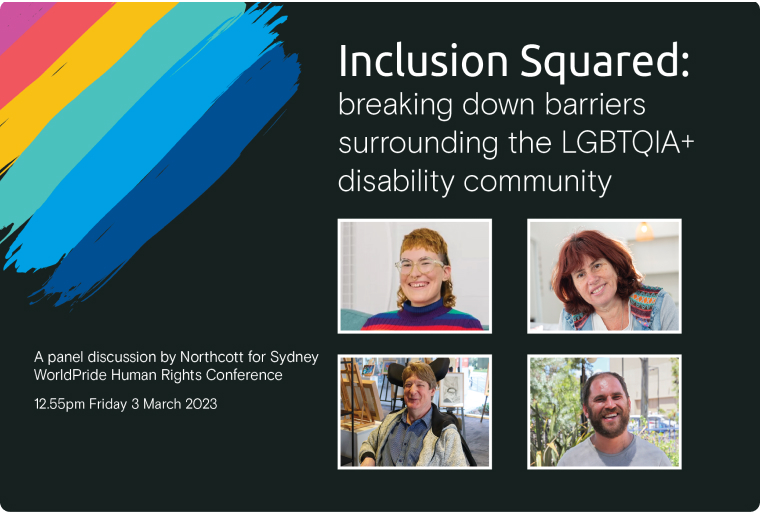A black rectangle with rainbow coloured paint strips on the left hand corner. There are four photos in the black rectangle and the words: Inclusion Squared: breaking down barriers surround the LGBTQIA+ disability community A panel discussion by Northcott for Sydney WorldPride Human Rights Conference 12.55pm Friday 3 March 2023.